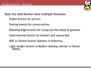 8
Deciding Factors – Branches
Deciding Factors – Package management
Does the distribution have multiple branches
Stable branch for servers
Testing branch for conservatives
Bleeding Edge branch for trying out the latest & greatest
Experimental branch for hackers and wanna be's
KDE vs Gnome branch (Ubuntu vs Kubuntu)
Light-weight branch vs Modern desktop (Vector vs Vector
SOHO)
 