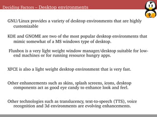 9
Deciding Factors – Desktop environments
GNU/Linux provides a variety of desktop environments that are highly
customizable
KDE and GNOME are two of the most popular desktop environments that
mimic somewhat of a MS windows type of desktop.
Fluxbox is a very light weight window manager/desktop suitable for low-
end machines or for running resource hungry apps.
XFCE is also a light weight desktop environment that is very fast.
Other enhancements such as skins, splash screens, icons, desktop
components act as good eye candy to enhance look and feel.
Other technologies such as translucency, text-to-speech (TTS), voice
recognition and 3d environments are evolving enhancements.
 