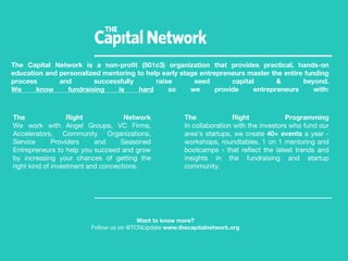 The Capital Network is a non-profit (501c3) organization that provides practical, hands-on
education and personalized mentoring to help early stage entrepreneurs master the entire funding
process and successfully raise seed capital & beyond.
We know fundraising is hard so we provide entrepreneurs with:
Want to know more?
Follow us on @TCNUpdate www.thecapitalnetwork.org
The Right Network
We work with Angel Groups, VC Firms,
Accelerators, Community Organizations,
Service Providers and Seasoned
Entrepreneurs to help you succeed and grow
by increasing your chances of getting the
right kind of investment and connections.
The Right Programming
In collaboration with the investors who fund our
area’s startups, we create 40+ events a year -
workshops, roundtables, 1 on 1 mentoring and
bootcamps - that reflect the latest trends and
insights in the fundraising and startup
community.
 