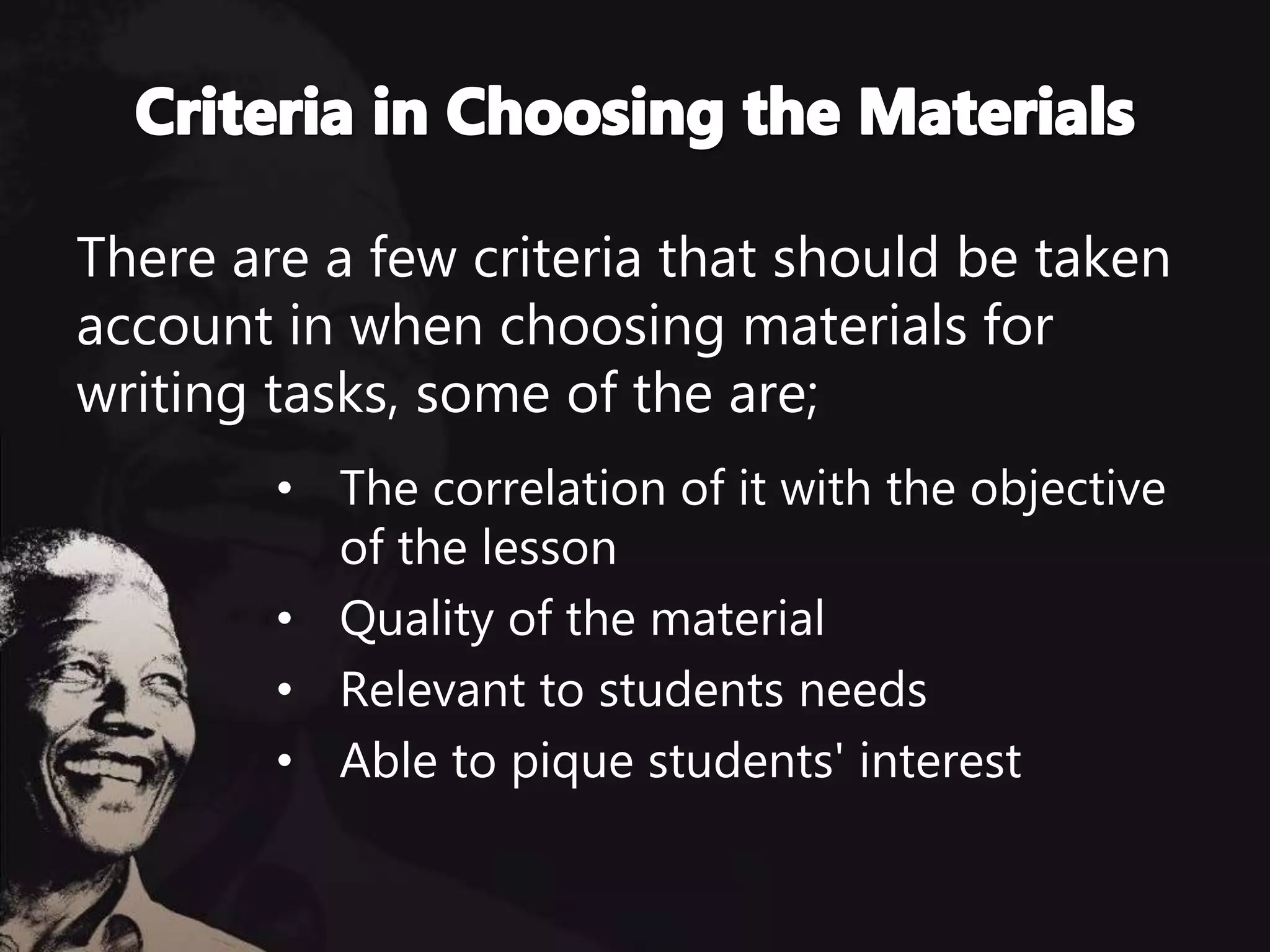 There are a few criteria that should be taken
account in when choosing materials for
writing tasks, some of the are;
• The correlation of it with the objective
of the lesson
• Quality of the material
• Relevant to students needs
• Able to pique students' interest
 