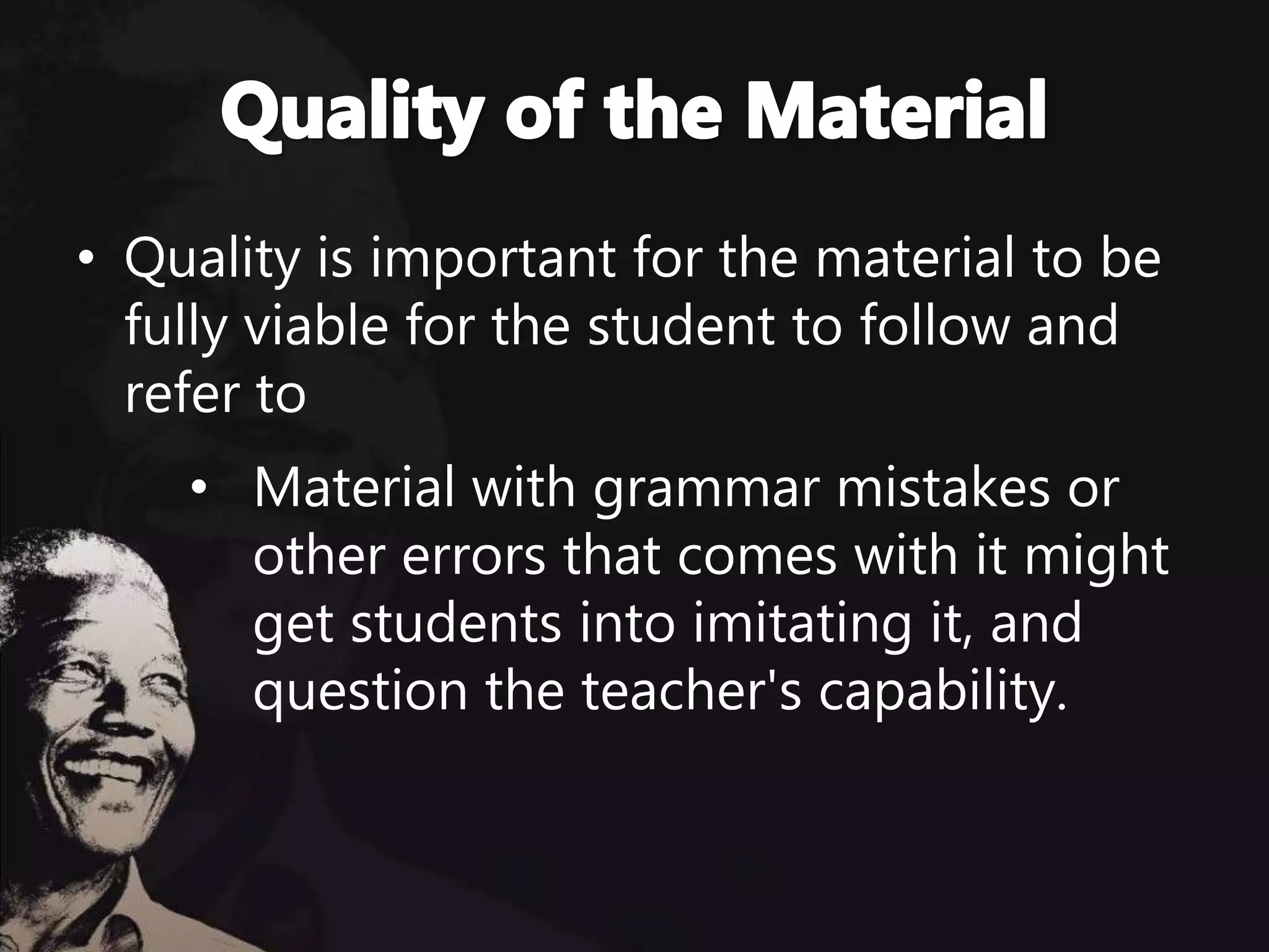 • Quality is important for the material to be
fully viable for the student to follow and
refer to
• Material with grammar mistakes or
other errors that comes with it might
get students into imitating it, and
question the teacher's capability.
 