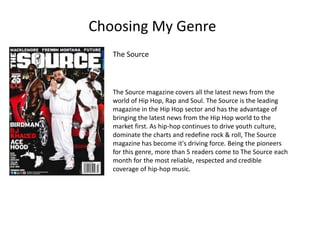 Choosing My Genre
The Source magazine covers all the latest news from the
world of Hip Hop, Rap and Soul. The Source is the leading
magazine in the Hip Hop sector and has the advantage of
bringing the latest news from the Hip Hop world to the
market first. As hip-hop continues to drive youth culture,
dominate the charts and redefine rock & roll, The Source
magazine has become it's driving force. Being the pioneers
for this genre, more than 5 readers come to The Source each
month for the most reliable, respected and credible
coverage of hip-hop music.
The Source
 