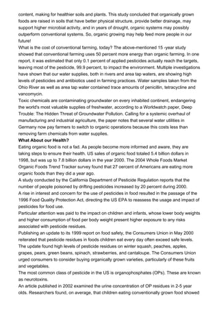 content, making for healthier soils and plants. This study concluded that organically grown
foods are raised in soils that have better physical structure, provide better drainage, may
support higher microbial activity, and in years of drought, organic systems may possibly
outperform conventional systems. So, organic growing may help feed more people in our
future!
What is the cost of conventional farming, today? The above-mentioned 15 -year study
showed that conventional farming uses 50 percent more energy than organic farming. In one
report, it was estimated that only 0.1 percent of applied pesticides actually reach the targets,
leaving most of the pesticide, 99.9 percent, to impact the environment. Multiple investigations
have shown that our water supplies, both in rivers and area tap waters, are showing high
levels of pesticides and antibiotics used in farming practices. Water samples taken from the
Ohio River as well as area tap water contained trace amounts of penicillin, tetracycline and
vancomycin.
Toxic chemicals are contaminating groundwater on every inhabited continent, endangering
the world's most valuable supplies of freshwater, according to a Worldwatch paper, Deep
Trouble: The Hidden Threat of Groundwater Pollution. Calling for a systemic overhaul of
manufacturing and industrial agriculture, the paper notes that several water utilities in
Germany now pay farmers to switch to organic operations because this costs less than
removing farm chemicals from water supplies.
What About our Health?
Eating organic food is not a fad. As people become more informed and aware, they are
taking steps to ensure their health. US sales of organic food totaled 5.4 billion dollars in
1998, but was up to 7.8 billion dollars in the year 2000. The 2004 Whole Foods Market
Organic Foods Trend Tracker survey found that 27 oercent of Americans are eating more
organic foods than they did a year ago.
A study conducted by the California Department of Pesticide Regulation reports that the
number of people poisoned by drifting pesticides increased by 20 percent during 2000.
A rise in interest and concern for the use of pesticides in food resulted in the passage of the
1996 Food Quality Protection Act, directing the US EPA to reassess the usage and impact of
pesticides for food use.
Particular attention was paid to the impact on children and infants, whose lower body weights
and higher consumption of food per body weight present higher exposure to any risks
associated with pesticide residues.
Publishing an update to its 1999 report on food safety, the Consumers Union in May 2000
reiterated that pesticide residues in foods children eat every day often exceed safe levels.
The update found high levels of pesticide residues on winter squash, peaches, apples,
grapes, pears, green beans, spinach, strawberries, and cantaloupe. The Consumers Union
urged consumers to consider buying organically grown varieties, particularly of these fruits
and vegetables.
The most common class of pesticide in the US is organophosphates (OPs). These are known
as neurotoxins.
An article published in 2002 examined the urine concentration of OP residues in 2-5 year
olds. Researchers found, on average, that children eating conventionally grown food showed
 