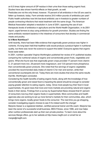 an 8.5 times higher amount of OP residue in their urine than those eating organic food.
Studies have also shown harmful effects on fetal growth, as well.
Pesticides are not the only threat, however. 70 percent of all antibiotics in the US are used to
fatten up livestock, today. Farm animals receive 24.6 million pounds of antibiotics per year!
Public health authorities now link low-level antibiotic use in livestock to greater numbers of
people contracting infections that resist treatment with the same drugs. The American
Medical Association adopted a resolution in June of 2001, opposing the use of sub-
therapeutic levels of antibiotics in agriculture and the World Health Organization, in its 2001
report, urged farmers to stop using antibiotics for growth promotion. Studies are finding the
same antibiotic resistant bacteria in the intestines of consumers that develop in commercial
meats and poultry.
Is it More Nutritious?
Until recently, there had been little evidence that organically grown produce was higher in
nutrients. It's long been held that healthier soils would produce a product higher in nutritional
quality, but there was never the science to support this belief. Everyone agrees that organic
foods taste better.
In 2001, nutrition specialist Virginia Worthington published her review of 41 published studies
comparing the nutritional values of organic and conventionally grown fruits, vegetables and
grains. What she found was that organically grown crops provided 17 percent more vitamin
C, 21 percent more iron, 29 percent more magnesium, and 13.6 percent more phosphorus
than conventionally grown products. She noted that five servings of organic vegetables
provided the recommended daily intake of vitamin C for men and women, while their
conventional counterparts did not. Today there are more studies that show the same results
that Ms. Worthington concluded.
Considering the health benefits of eating organic foods, along with the knowledge of how
conventionally grown and raised food is impacting the planet should be enough to consider
paying greater attention to eating organic, today. Since most people buy their food in local
supermarkets, it's good news that more and more markets are providing natural and organic
foods in their stores. Findings from a survey by Supermarket News showed that 61 percent
of consumers now buy their organic foods in supermarkets. More communities and health
agencies also are working to set up more farmer's markets for their communities, also, which
brings more organic, locally grown foods to the consumer. The next time you go shopping,
consider investigating organic choices to see if it's indeed worth the change!
Marjorie Geiser is a registered dietitian, certified personal trainer and life coach. Marjorie has
been the owner of a successful small business, MEG Fitness, since 1996, and now helps
other nutrition professionals start up their own private practice. To learn more about the
services Margie offers, go to her website at http://www.megfit.com or email her at
margie@megfit.com.
 