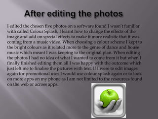 I edited the chosen five photos on a software found I wasn’t familiar
with called Colour Splash, I learnt how to change the effects of the
image and add on special effects to make it more realistic that it was
coming from a music video. When choosing a colour scheme I kept to
the bright colours as it related more to the genre of dance and house
music which meant I was keeping to the original plan. When editing
the photos I had no idea of what I wanted to come from it but when I
finally finished editing them all I was happy with the outcome which
just left me to finalise the pictures with text. If I were to edit images
again for promotional uses I would use colour splash again or to look
on more apps on my phone as I am not limited to the resources found
on the web or across apps.

 