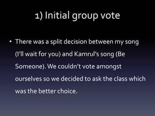 1) Initial group vote
• There was a split decision between my song
(I’ll wait for you) and Kamrul’s song (Be
Someone). We couldn’t vote amongst
ourselves so we decided to ask the class which
was the better choice.