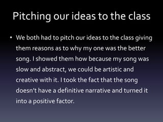 Pitching our ideas to the class
• We both had to pitch our ideas to the class giving
them reasons as to why my one was the better
song. I showed them how because my song was
slow and abstract, we could be artistic and
creative with it. I took the fact that the song
doesn’t have a definitive narrative and turned it
into a positive factor.