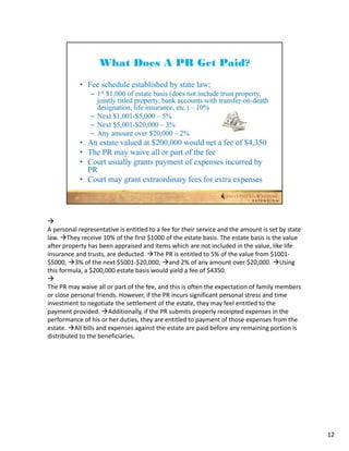 
A personal representative is entitled to a fee for their service and the amount is set by state 
law. They receive 10% of the first $1000 of the estate basis. The estate basis is the value 
after property has been appraised and items which are not included in the value, like life 
insurance and trusts, are deducted. The PR is entitled to 5% of the value from $1001‐
$5000, 3% of the next $5001‐$20,000, and 2% of any amount over $20,000. Using 
this formula, a $200,000 estate basis would yield a fee of $4350.

The PR may waive all or part of the fee, and this is often the expectation of family members 
or close personal friends. However, if the PR incurs significant personal stress and time 
investment to negotiate the settlement of the estate, they may feel entitled to the 
payment provided. Additionally, if the PR submits properly receipted expenses in the 
performance of his or her duties, they are entitled to payment of those expenses from the 
estate. All bills and expenses against the estate are paid before any remaining portion is 
distributed to the beneficiaries.




                                                                                                   12
 