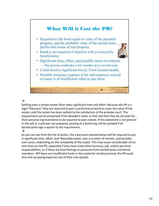 
Settling even a simple estate often takes significant time and effort. Because the PR is a 
legal “fiduciary,” they are required to post a performance bond to cover the value of the 
estate, until the estate has been settled to the satisfaction of the probate court. This 
requirement can be prevented if the decedent states in their will that they do not wish for 
their personal representative to be required to post a bond. If this statement is not present 
in the will or a will was not prepared, posting of a bond may still be avoided if all 
beneficiaries sign a waiver to the requirement.

As you can see from the list of duties, the a personal representative will be required to put 
in significant time, effort, and possible travel, over a number of months, and possibly 
even years, depending on the complexity of the estate. This may cause considerable stress 
and strain on the PR, especially if they have many other business, job, and/or personal 
responsibilities, or if there are hard feelings or pressures from beneficiaries and family 
members. If there are insufficient funds in the estate for reimbursement, the PR could 
also end up paying expenses out of their own pocket.




                                                                                                 13
 