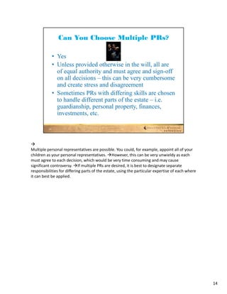
Multiple personal representatives are possible. You could, for example, appoint all of your 
children as your personal representatives. However, this can be very unwieldy as each 
must agree to each decision, which would be very time consuming and may cause 
significant controversy. If multiple PRs are desired, it is best to designate separate 
responsibilities for differing parts of the estate, using the particular expertise of each where 
it can best be applied.




                                                                                                    14
 