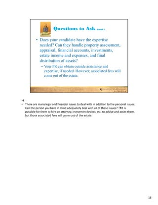 
• There are many legal and financial issues to deal with in addition to the personal issues. 
  Can the person you have in mind adequately deal with all of these issues? It is 
  possible for them to hire an attorney, investment broker, etc. to advise and assist them, 
  but those associated fees will come out of the estate.




                                                                                                16
 