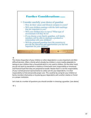 
The choice of guardian of your children or other dependents is a very important and often 
difficult decision. Often a family which already has children is more readily adaptable to 
taking on your children then a household which is not used to children. On the other hand, 
you do not want to overwhelm a relative or friend with more responsibility or emotional 
and financial load then they are prepared to handle. Realize that it is not the responsibility 
of your named personal representative to solely care for your dependents. It is their 
responsibility to find and provide proper care. This could be by caring for your children or 
family members themselves or by placing your dependents with another relative or friend 
or a proper institution.

Let’s look at a number of questions you should consider in choosing a guardian. (see above)

 ‘s




                                                                                                  22
 