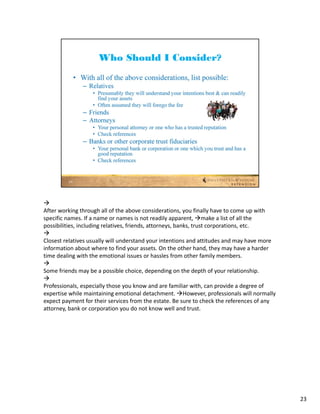 
After working through all of the above considerations, you finally have to come up with 
specific names. If a name or names is not readily apparent, make a list of all the 
possibilities, including relatives, friends, attorneys, banks, trust corporations, etc.

Closest relatives usually will understand your intentions and attitudes and may have more 
information about where to find your assets. On the other hand, they may have a harder 
time dealing with the emotional issues or hassles from other family members.

Some friends may be a possible choice, depending on the depth of your relationship.

Professionals, especially those you know and are familiar with, can provide a degree of 
expertise while maintaining emotional detachment. However, professionals will normally 
expect payment for their services from the estate. Be sure to check the references of any 
attorney, bank or corporation you do not know well and trust.




                                                                                             23
 