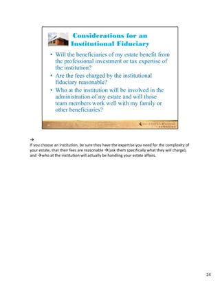 
If you choose an institution, be sure they have the expertise you need for the complexity of 
your estate, that their fees are reasonable (ask them specifically what they will charge), 
and who at the institution will actually be handling your estate affairs.




                                                                                                24
 
