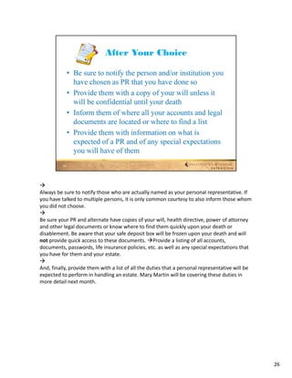 
Always be sure to notify those who are actually named as your personal representative. If 
you have talked to multiple persons, it is only common courtesy to also inform those whom 
you did not choose.

Be sure your PR and alternate have copies of your will, health directive, power of attorney 
and other legal documents or know where to find them quickly upon your death or 
disablement. Be aware that your safe deposit box will be frozen upon your death and will 
not provide quick access to these documents. Provide a listing of all accounts, 
documents, passwords, life insurance policies, etc. as well as any special expectations that 
you have for them and your estate.

And, finally, provide them with a list of all the duties that a personal representative will be 
expected to perform in handling an estate. Mary Martin will be covering these duties in 
more detail next month.




                                                                                                   26
 