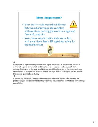 
Your choice of a personal representative is highly important. As you will see, the list of 
duties is long and complicated, and the choice of someone only because of  their 
relationship to you, or because you like them, could be disastrous to the estate and your 
beneficiaries. It is important that you choose the right person for the job. We will review 
the needed qualifications shortly.

If you do not designate a personal representative, the court will do it for you and the 
probate judge’s choice may not be the person you would be most comfortable with settling 
your affairs. 




                                                                                               2
 