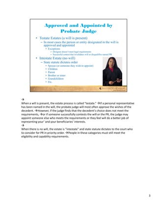 
When a will is present, the estate process is called “testate.” If a personal representative
has been named in the will, the probate judge will most often approve the wishes of the 
decedent. However, if the judge finds that the decedent’s choice does not meet the 
requirements, or if someone successfully contests the will or the PR, the judge may 
appoint someone else who meets the requirements or they feel will do a better job of 
representing your’ and your beneficiaries’ interests.

When there is no will, the estate is “intestate” and state statute dictates to the court who 
to consider for PR in priority order. People in these categories must still meet the 
eligibility and capability requirements.




                                                                                                3
 