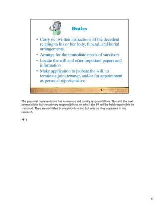 The personal representative has numerous and sundry responsibilities. This and the next 
several slides list the primary responsibilities for which the PR will be held responsible by 
the court. They are not listed in any priority order, but only as they appeared in my 
research.

 ‘s




                                                                                                 4
 