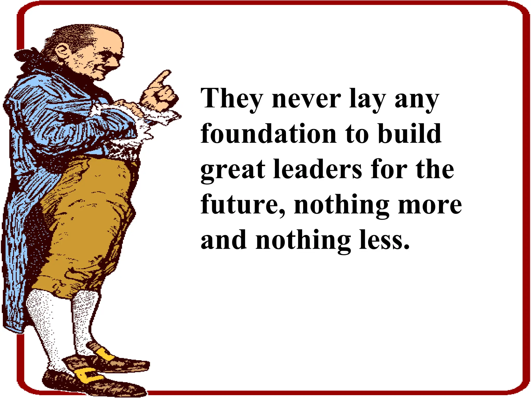 They never lay any
foundation to build
great leaders for the
future, nothing more
and nothing less.
 