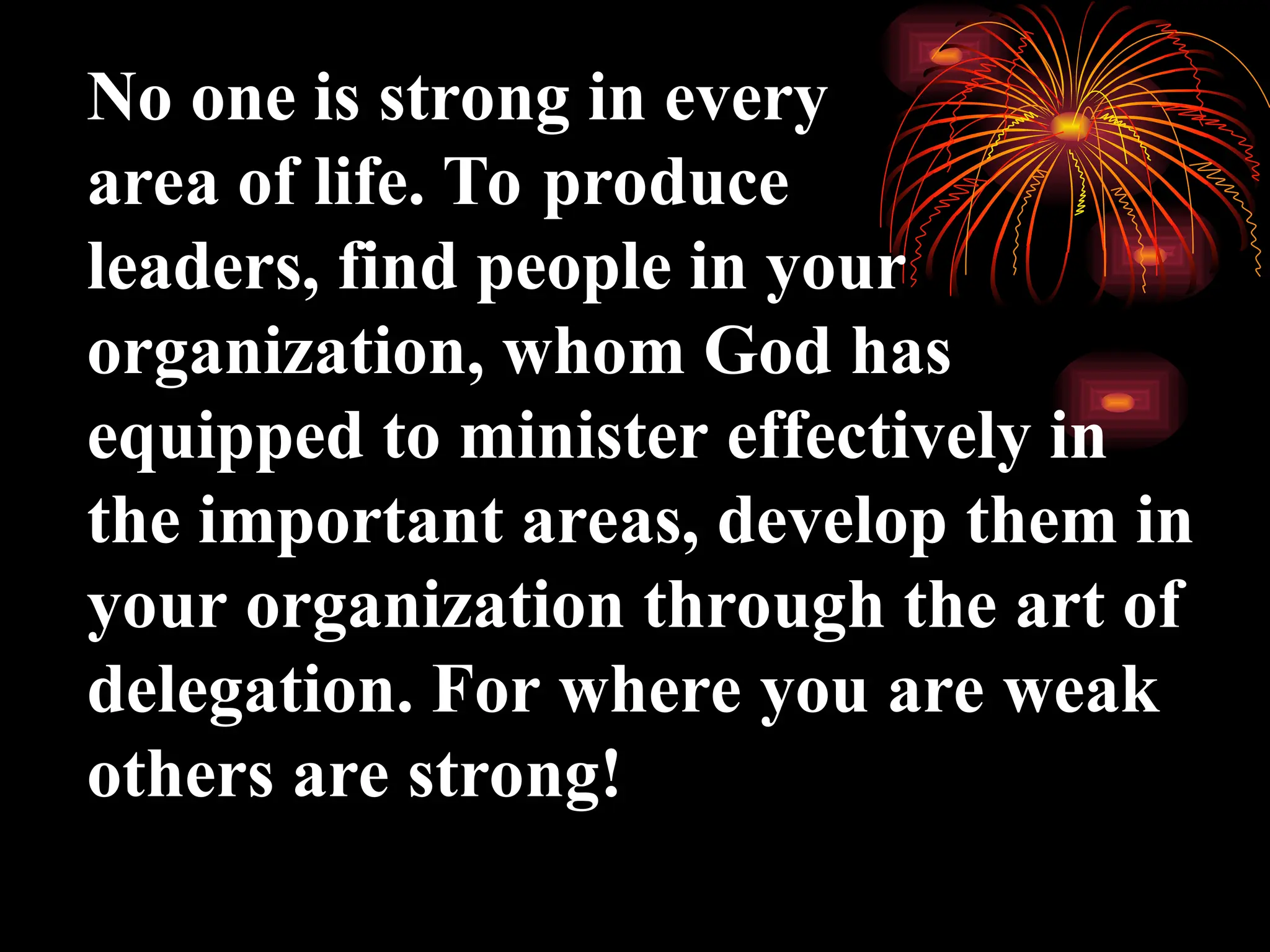 No one is strong in every
area of life. To produce
leaders, find people in your
organization, whom God has
equipped to minister effectively in
the important areas, develop them in
your organization through the art of
delegation. For where you are weak
others are strong!
 