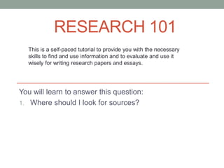 RESEARCH 101
  This is a self-paced tutorial to provide you with the necessary
  skills to find and use information and to evaluate and use it
  wisely for writing research papers and essays.




You will learn to answer this question:
1. Where should I look for sources?
 