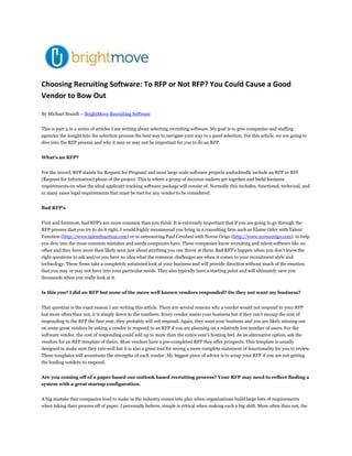 Choosing Recruiting Software: To RFP or Not RFP? You Could Cause a Good Vendor to Bow Out<br />By Michael Brandt – BrightMove Recruiting Software<br />This is part 3 in a series of articles I am writing about selecting recruiting software. My goal is to give companies and staffing agencies the insight into the selection process the best way to navigate your way to a good selection. For this article, we are going to dive into the RFP process and why it may or may not be important for you to do an RFP.<br />What’s an RFP?<br />For the record, RFP stands for Request for Proposal and most large scale software projects undoubtedly include an RFP or RFI (Request for Information) phase of the project. This is where a group of decision makers get together and build business requirements on what the ideal applicant tracking software package will consist of. Normally this includes, functional, technical, and in many cases legal requirements that must be met for any vendor to be considered.<br />Bad RFP’s<br />First and foremost, bad RFP’s are more common than you think. It is extremely important that if you are going to go through the RFP process that you try to do it right. I would highly recommend you bring in a consulting firm such as Elaine Orler with Talent Function (http://www.talentfunction.com) or in outsourcing Paul Cevolani with Novus Origo (http://www.novusorigo.com)  to help you dive into the most common mistakes and needs companies have. These companies know recruiting and talent software like no other and they have more than likely seen just about anything you can throw at them. Bad RFP’s happen when you don’t know the right questions to ask and/or you have no idea what the common challenges are when it comes to your recruitment style and technology. These firms take a completely untainted look at your business and will provide direction without much of the emotion that you may or may not have into your particular needs. They also typically have a starting point and will ultimately save you thousands when you really look at it.<br />Is this you? I did an RFP but none of the more well known vendors responded? Do they not want my business? <br />That question is the exact reason I am writing this article. There are several reasons why a vendor would not respond to your RFP but more often than not, it is simply down to the numbers. Every vendor wants your business but if they can’t recoup the cost of responding to the RFP the first year, they probably will not respond. Again, they want your business and you are likely missing out on some great vendors by asking a vendor to respond to an RFP if you are planning on a relatively low number of users. For the software vendor, the cost of responding could add up to more than the entire year’s hosting feel. As an alternative option, ask the vendors for an RFP template of theirs. Most vendors have a pre-completed RFP they offer prospects. This template is usually designed to make sure they rate well but it is also a great tool for seeing a more complete statement of functionality for you to review. These templates will accentuate the strengths of each vendor. My biggest piece of advice is to scrap your RFP if you are not getting the leading vendors to respond.<br />Are you coming off of a paper based our outlook based recruiting process? Your RFP may need to reflect finding a system with a great startup configuration.<br />A big mistake that companies tend to make in the industry comes into play when organizations build large lists of requirements when taking their process off of paper. I personally believe, simple is critical when making such a big shift. More often than not, the requirements you have today and the requirements you have after you have been in a system for a year will be completely different and your best chance of long term success will be to go simple gather data and then spend the money on the detailed requirements. Keep your first iteration scope as high level as possible in order to automate your paper process.<br />Recruiting Software by RFP<br />RFP’s are great for companies that generally know what they want. They help to ensure you articulate your requirements and then make a selection based on these criteria. When determining what you need up front, really think about how complex this needs to be rounds one and build from there. For larger companies, you in many cases will have to do an RFP. Remember several things when you do. Stable larger vendors tend to not innovate as fast but they in some cases represent a lower risk financially for a buyer. I would caution that there has been so much movement in this industry and stability isn’t really a reality. With smaller vendors, you might find a great opportunity to find a company that wants to partner heavily with you because you are a VIP customer. That might be ideal for companies with rapid change can growth.<br />