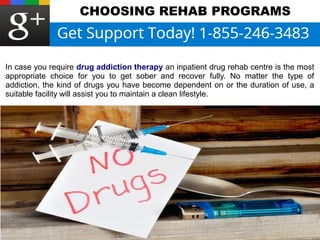 CHOOSING REHAB PROGRAMS 
In case you require drug addiction therapy an inpatient drug rehab centre is the most 
appropriate choice for you to get sober and recover fully. No matter the type of 
addiction, the kind of drugs you have become dependent on or the duration of use, a 
suitable facility will assist you to maintain a clean lifestyle. 
 