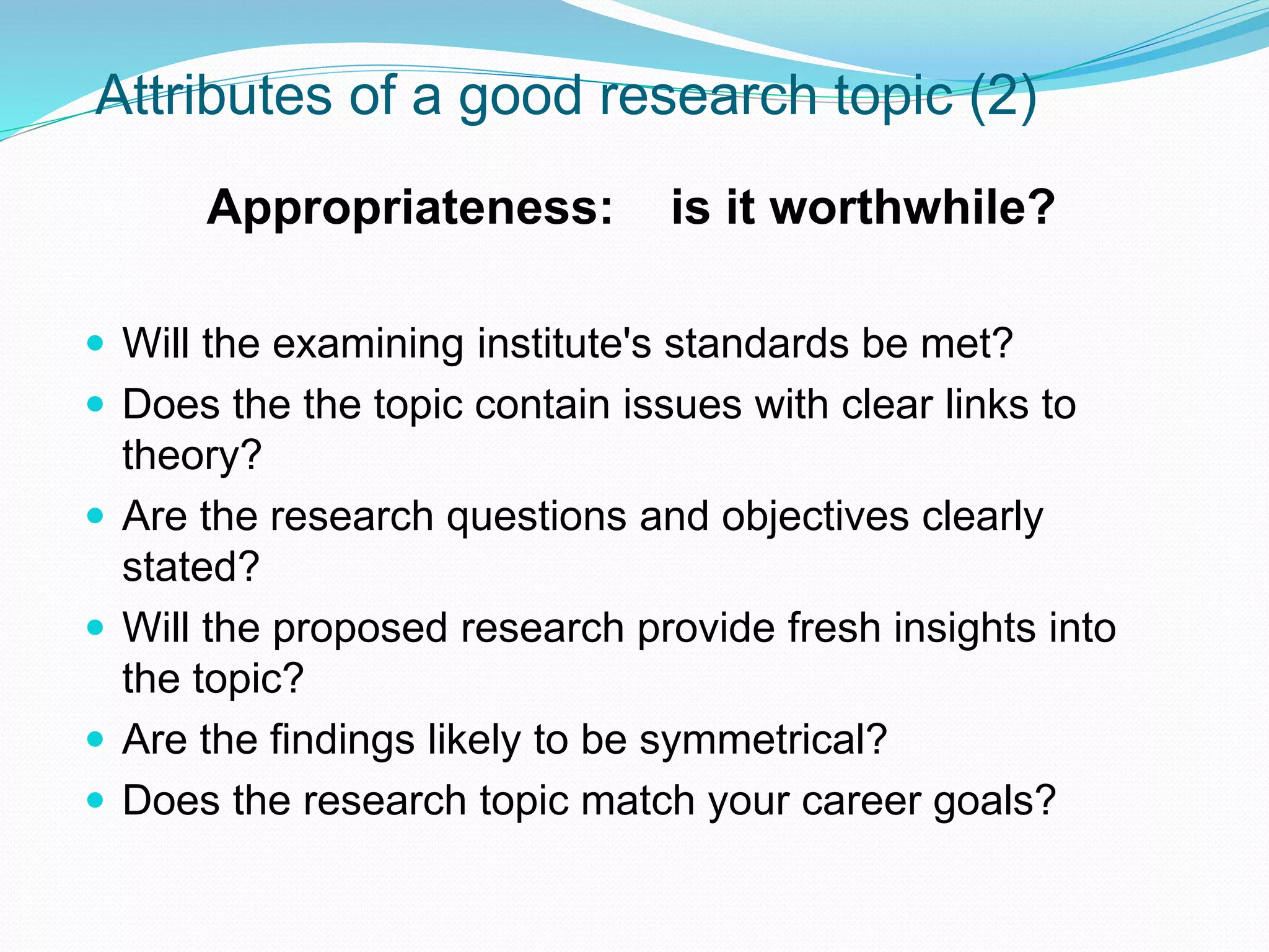 Attributes of a good research topic (2)
Appropriateness: is it worthwhile?
 Will the examining institute's standards be met?
 Does the the topic contain issues with clear links to
theory?
 Are the research questions and objectives clearly
stated?
 Will the proposed research provide fresh insights into
the topic?
 Are the findings likely to be symmetrical?
 Does the research topic match your career goals?
 