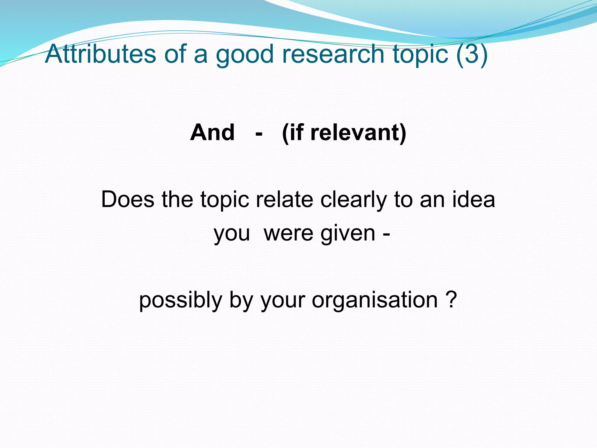 Attributes of a good research topic (3)
And - (if relevant)
Does the topic relate clearly to an idea
you were given -
possibly by your organisation ?
 