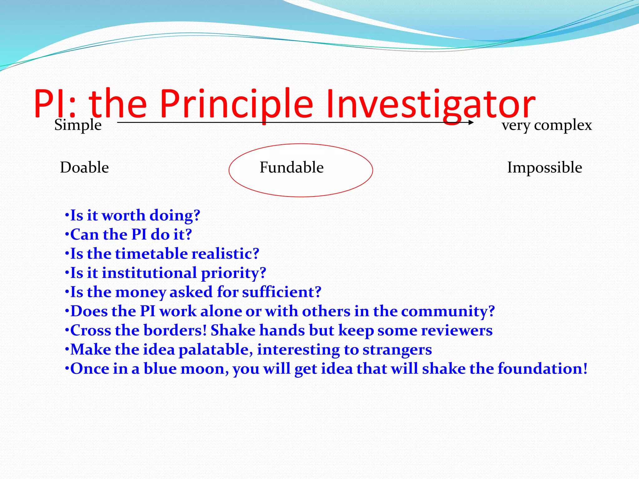 PI: the Principle InvestigatorSimple very complex
Doable Fundable Impossible
•Is it worth doing?
•Can the PI do it?
•Is the timetable realistic?
•Is it institutional priority?
•Is the money asked for sufficient?
•Does the PI work alone or with others in the community?
•Cross the borders! Shake hands but keep some reviewers
•Make the idea palatable, interesting to strangers
•Once in a blue moon, you will get idea that will shake the foundation!
 