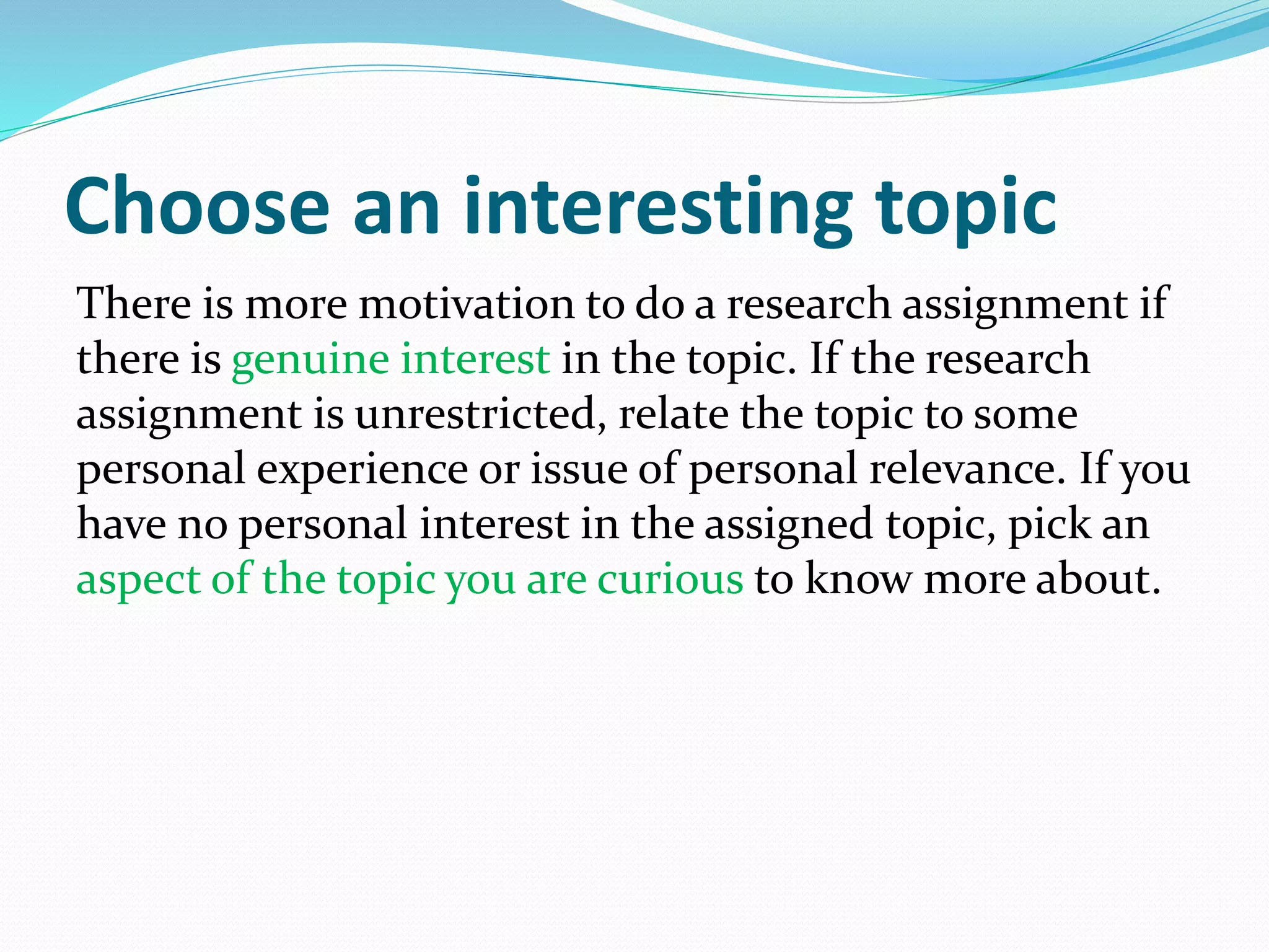 Choose an interesting topic
There is more motivation to do a research assignment if
there is genuine interest in the topic. If the research
assignment is unrestricted, relate the topic to some
personal experience or issue of personal relevance. If you
have no personal interest in the assigned topic, pick an
aspect of the topic you are curious to know more about.
 