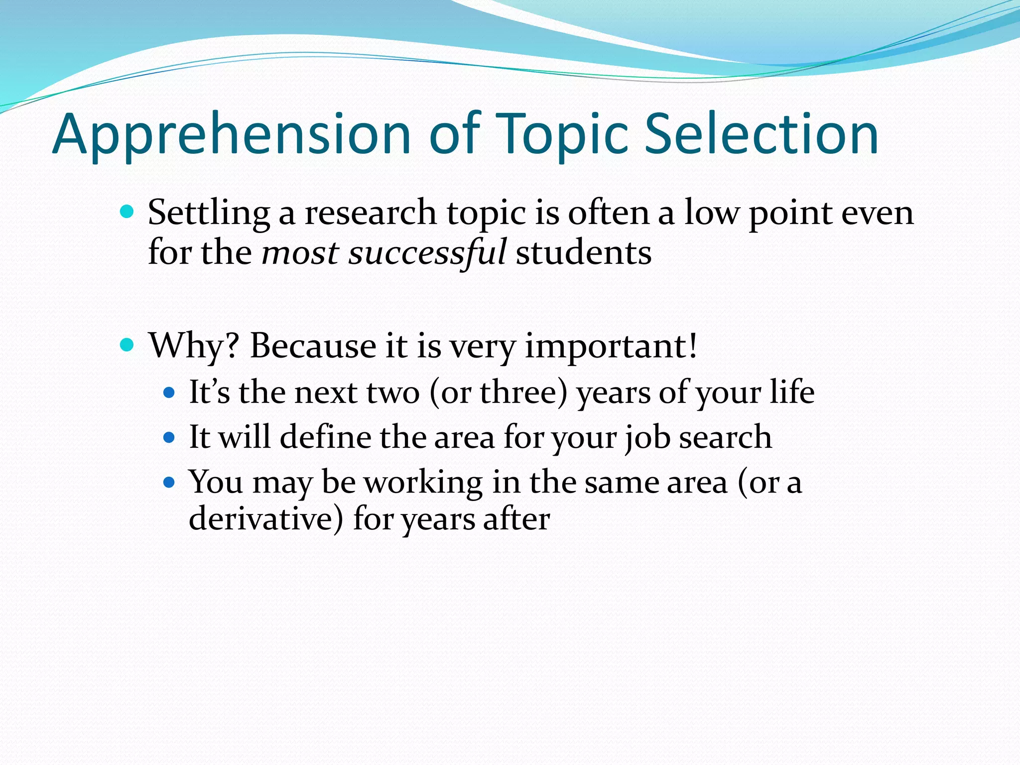 Apprehension of Topic Selection
 Settling a research topic is often a low point even
for the most successful students
 Why? Because it is very important!
 It’s the next two (or three) years of your life
 It will define the area for your job search
 You may be working in the same area (or a
derivative) for years after
 