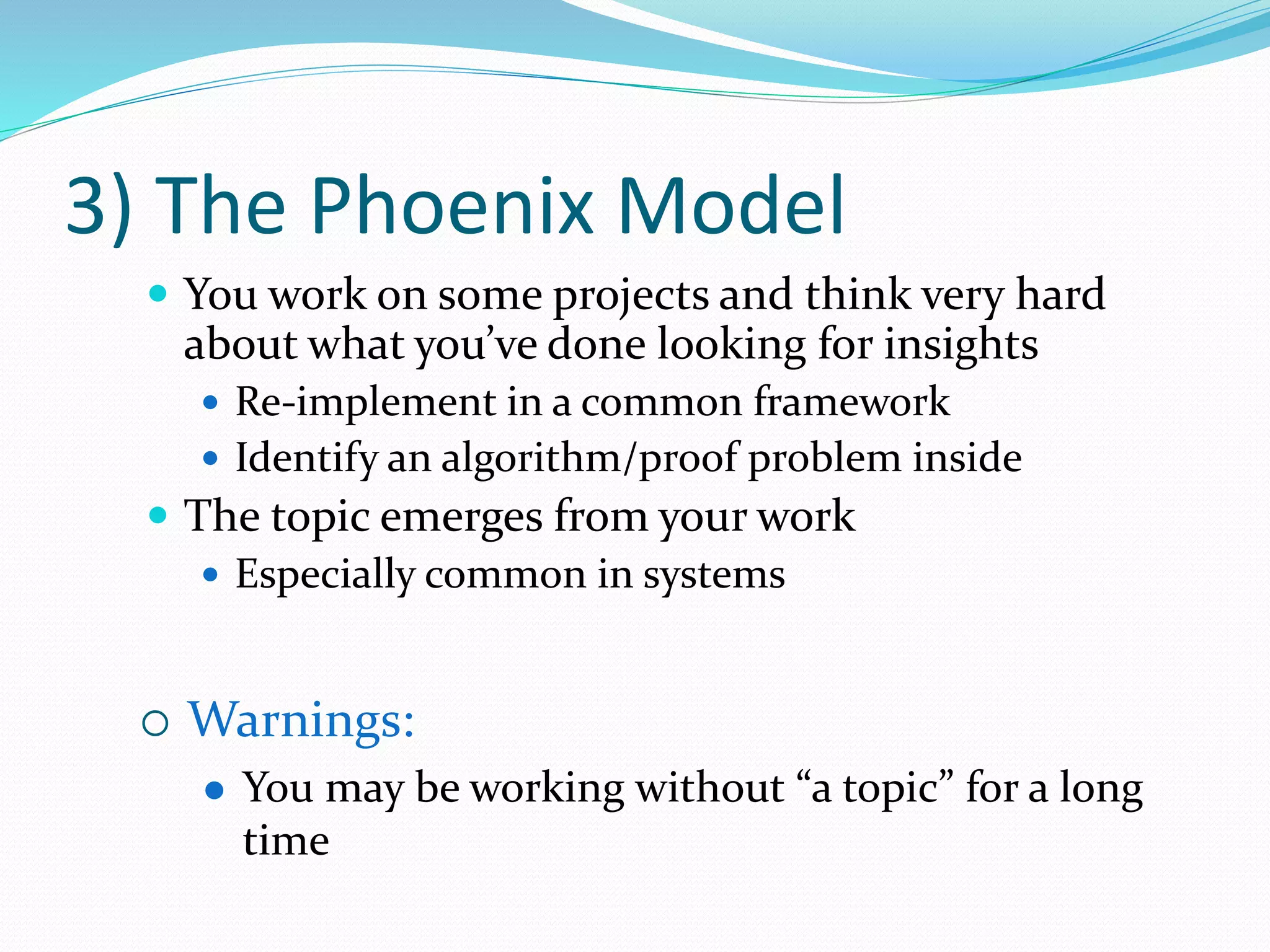 3) The Phoenix Model
 You work on some projects and think very hard
about what you’ve done looking for insights
 Re-implement in a common framework
 Identify an algorithm/proof problem inside
 The topic emerges from your work
 Especially common in systems
 Warnings:
 You may be working without “a topic” for a long
time
 