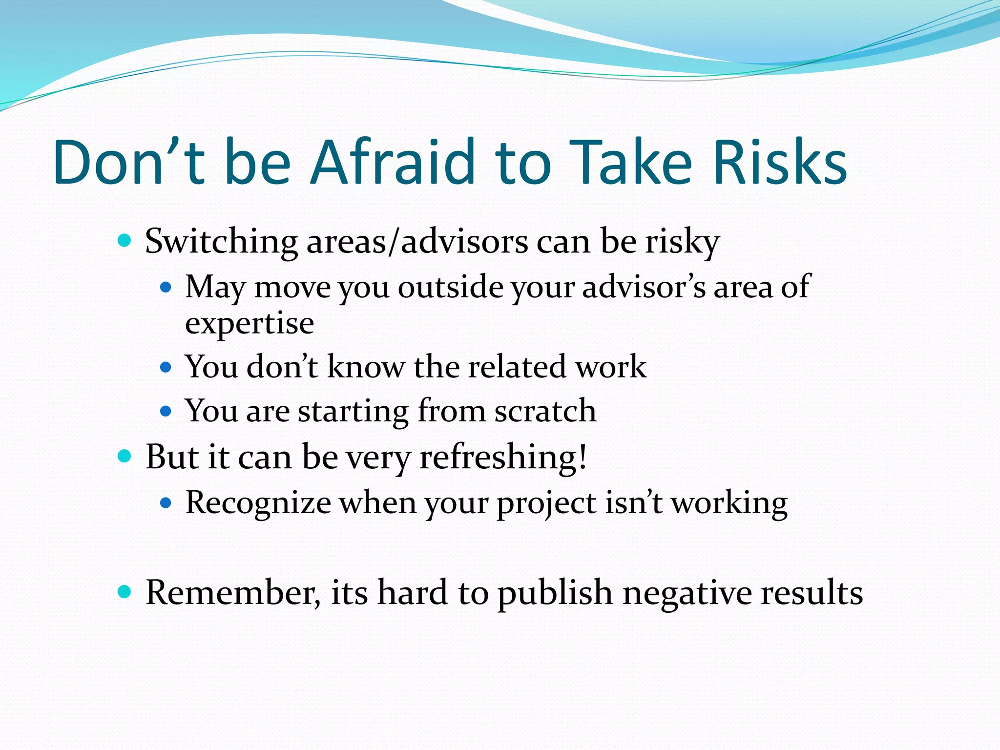 Don’t be Afraid to Take Risks
 Switching areas/advisors can be risky
 May move you outside your advisor’s area of
expertise
 You don’t know the related work
 You are starting from scratch
 But it can be very refreshing!
 Recognize when your project isn’t working
 Remember, its hard to publish negative results
 