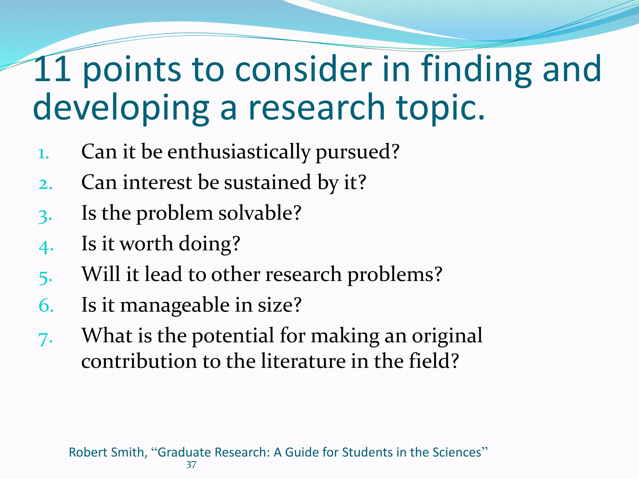 37
Robert Smith, “Graduate Research: A Guide for Students in the Sciences”
1. Can it be enthusiastically pursued?
2. Can interest be sustained by it?
3. Is the problem solvable?
4. Is it worth doing?
5. Will it lead to other research problems?
6. Is it manageable in size?
7. What is the potential for making an original
contribution to the literature in the field?
11 points to consider in finding and
developing a research topic.
 