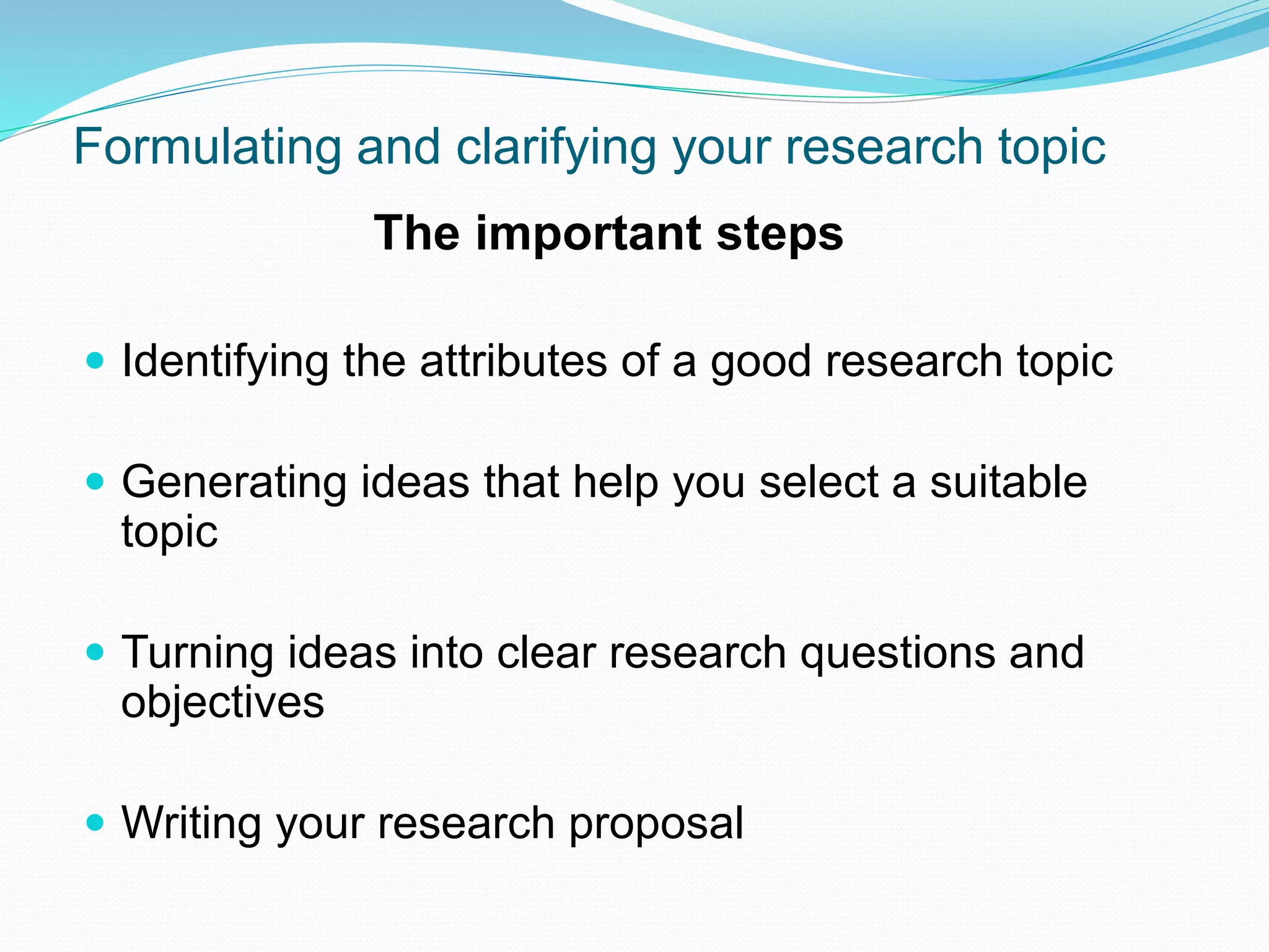 Formulating and clarifying your research topic
The important steps
 Identifying the attributes of a good research topic
 Generating ideas that help you select a suitable
topic
 Turning ideas into clear research questions and
objectives
 Writing your research proposal
 