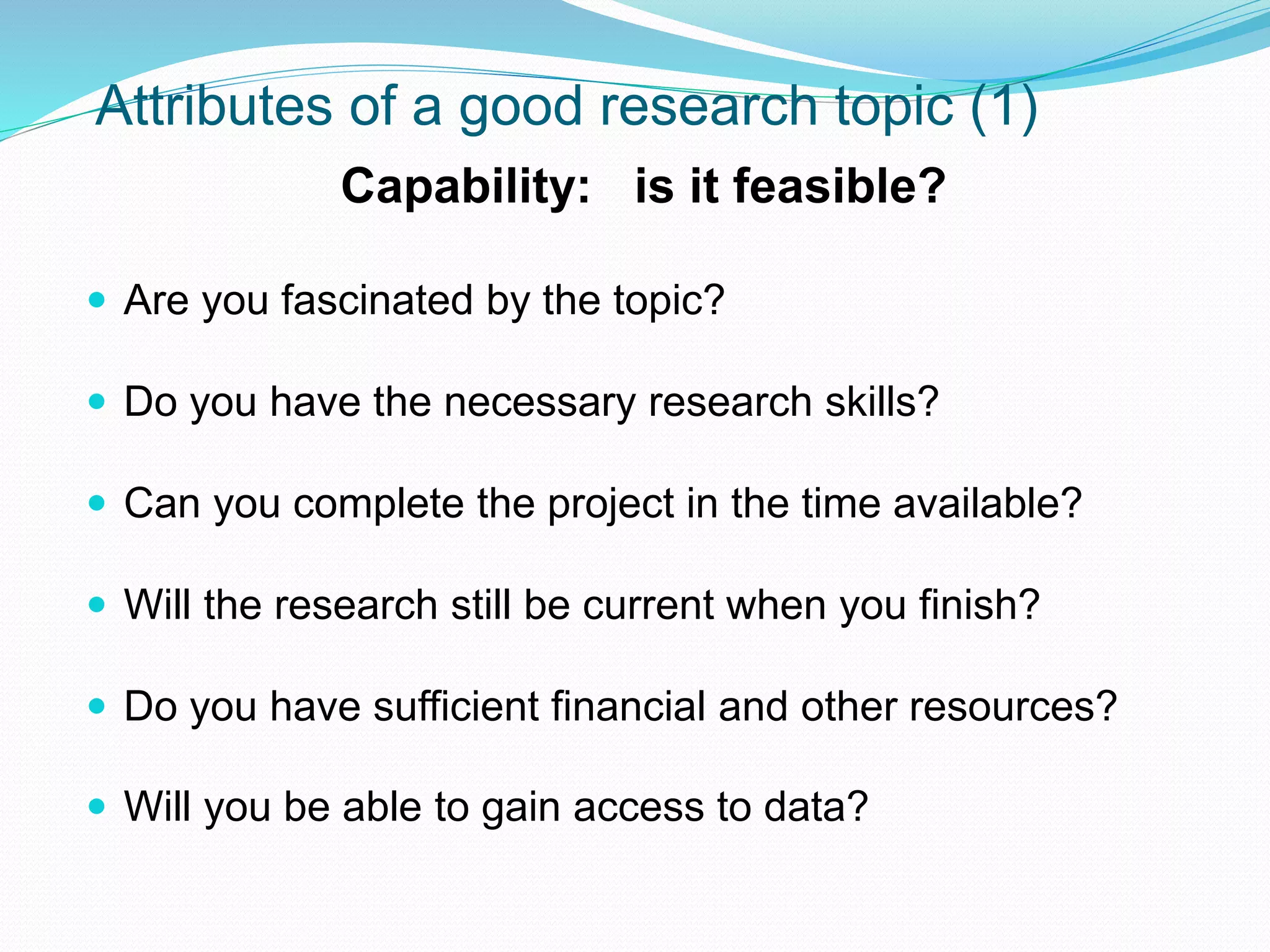 Attributes of a good research topic (1)
Capability: is it feasible?
 Are you fascinated by the topic?
 Do you have the necessary research skills?
 Can you complete the project in the time available?
 Will the research still be current when you finish?
 Do you have sufficient financial and other resources?
 Will you be able to gain access to data?
 