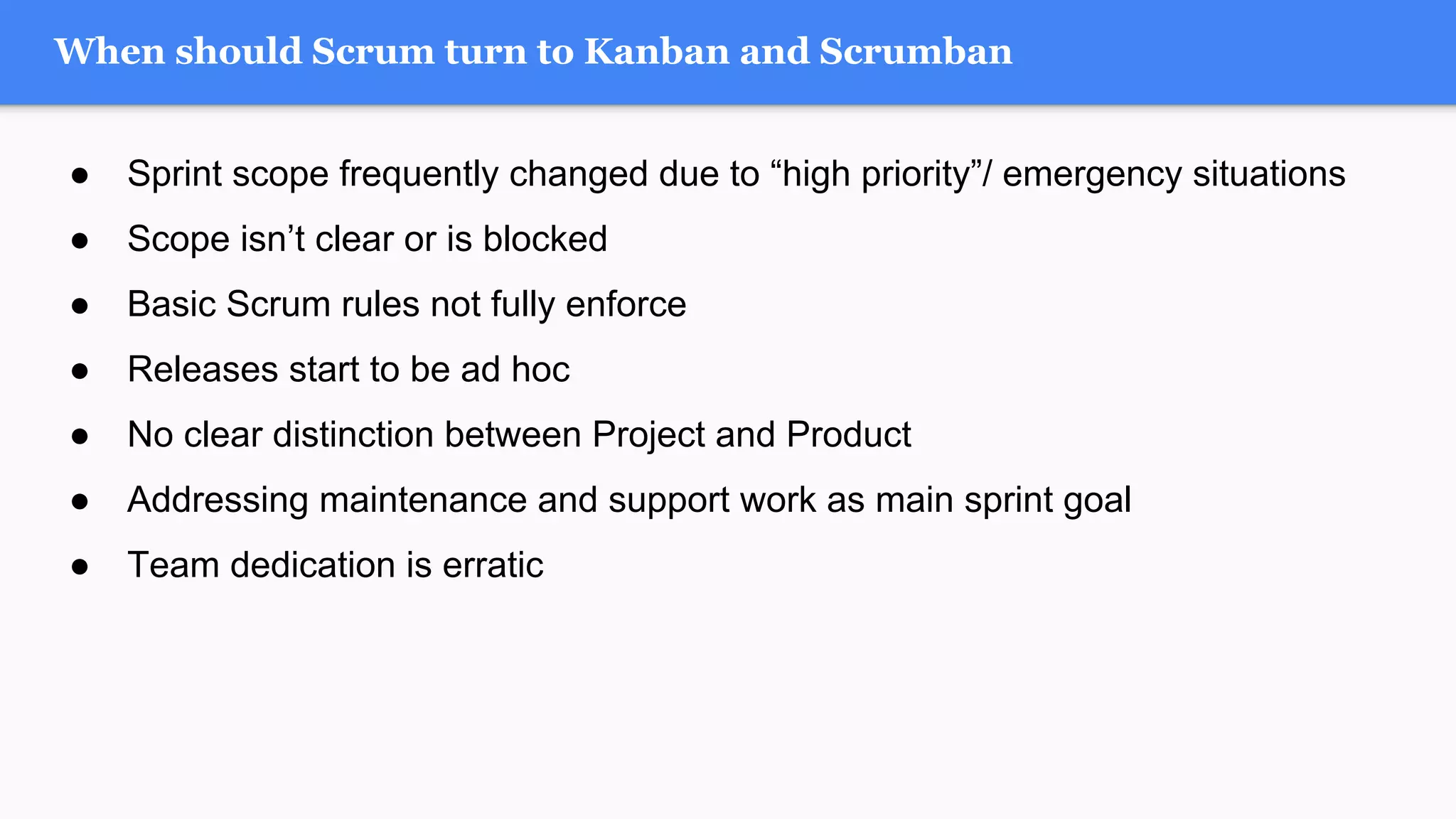 ● Sprint scope frequently changed due to “high priority”/ emergency situations
● Scope isn’t clear or is blocked
● Basic Scrum rules not fully enforce
● Releases start to be ad hoc
● No clear distinction between Project and Product
● Addressing maintenance and support work as main sprint goal
● Team dedication is erratic
When should Scrum turn to Kanban and Scrumban
 