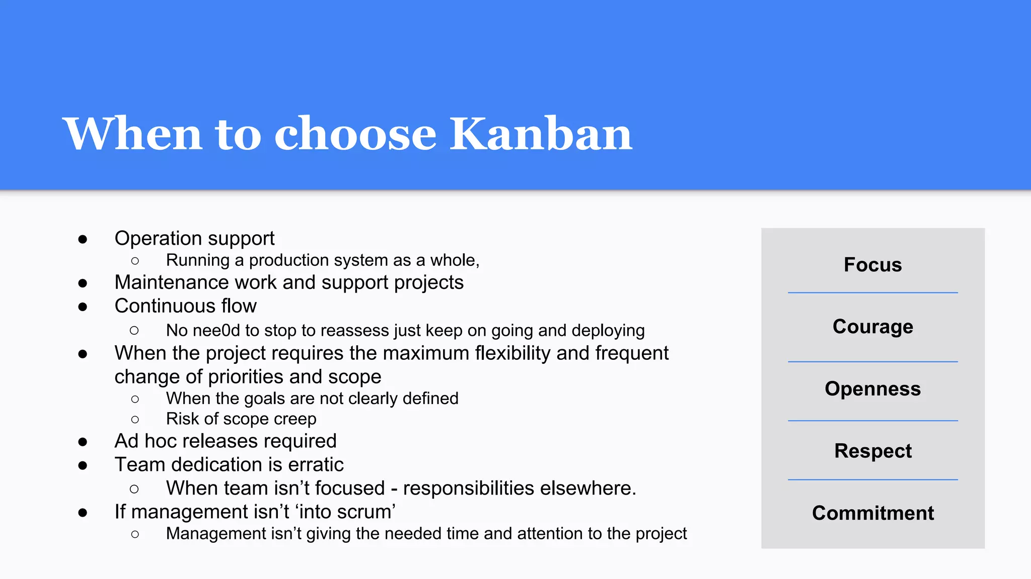 When to choose Kanban
● Operation support
○ Running a production system as a whole,
● Maintenance work and support projects
● Continuous flow
○ No nee0d to stop to reassess just keep on going and deploying
● When the project requires the maximum flexibility and frequent
change of priorities and scope
○ When the goals are not clearly defined
○ Risk of scope creep
● Ad hoc releases required
● Team dedication is erratic
○ When team isn’t focused - responsibilities elsewhere.
● If management isn’t ‘into scrum’
○ Management isn’t giving the needed time and attention to the project
Focus
Courage
Openness
Respect
Commitment
 
