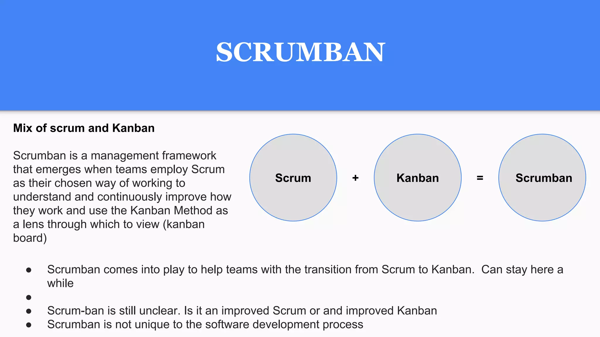 SCRUMBAN
Mix of scrum and Kanban
Scrumban is a management framework
that emerges when teams employ Scrum
as their chosen way of working to
understand and continuously improve how
they work and use the Kanban Method as
a lens through which to view (kanban
board)
Scrum Kanban Scrumban+ =
● Scrumban comes into play to help teams with the transition from Scrum to Kanban. Can stay here a
while
●
● Scrum-ban is still unclear. Is it an improved Scrum or and improved Kanban
● Scrumban is not unique to the software development process
 
