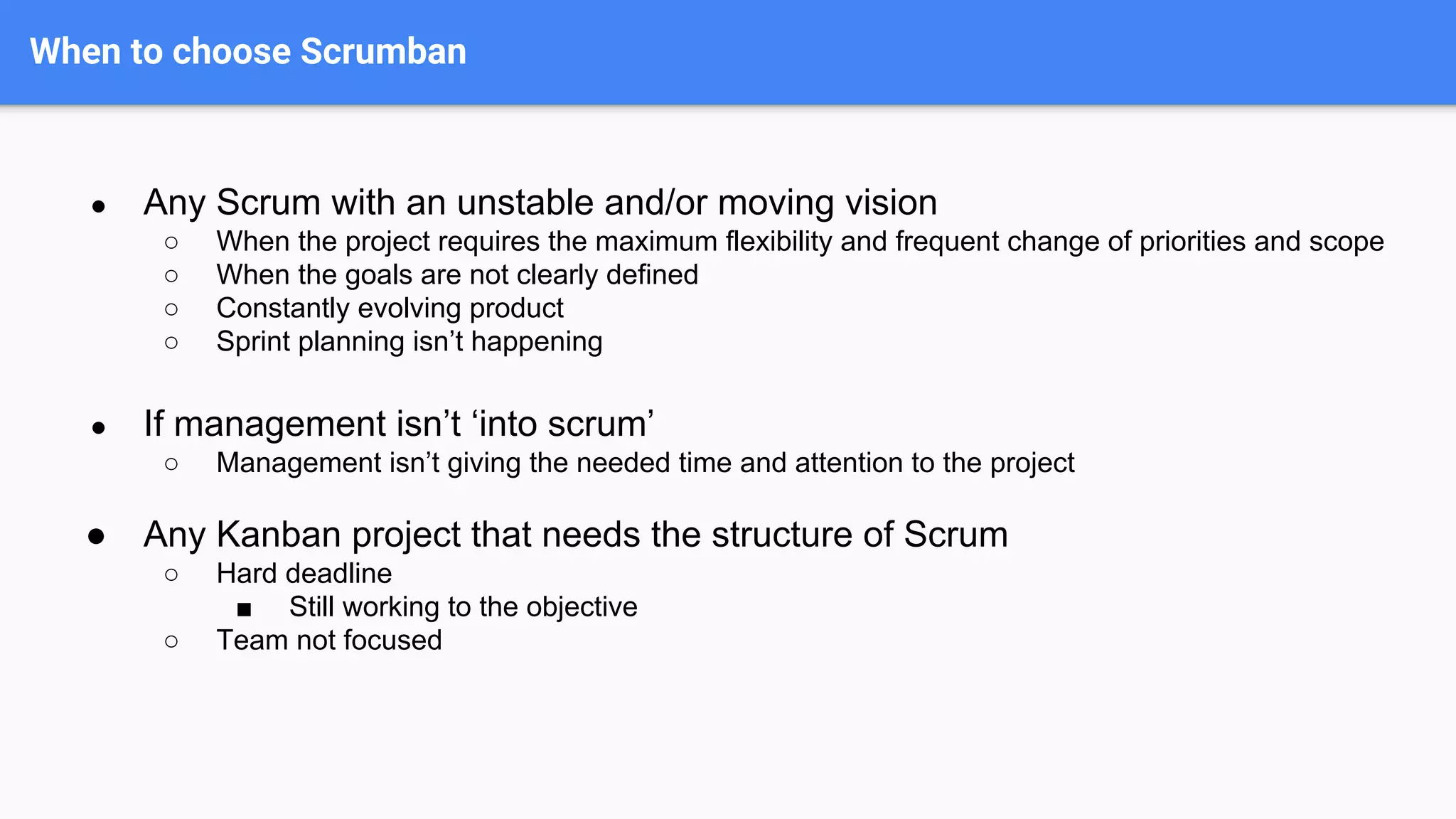 When to choose Scrumban
● Any Scrum with an unstable and/or moving vision
○ When the project requires the maximum flexibility and frequent change of priorities and scope
○ When the goals are not clearly defined
○ Constantly evolving product
○ Sprint planning isn’t happening
● If management isn’t ‘into scrum’
○ Management isn’t giving the needed time and attention to the project
● Any Kanban project that needs the structure of Scrum
○ Hard deadline
■ Still working to the objective
○ Team not focused
 