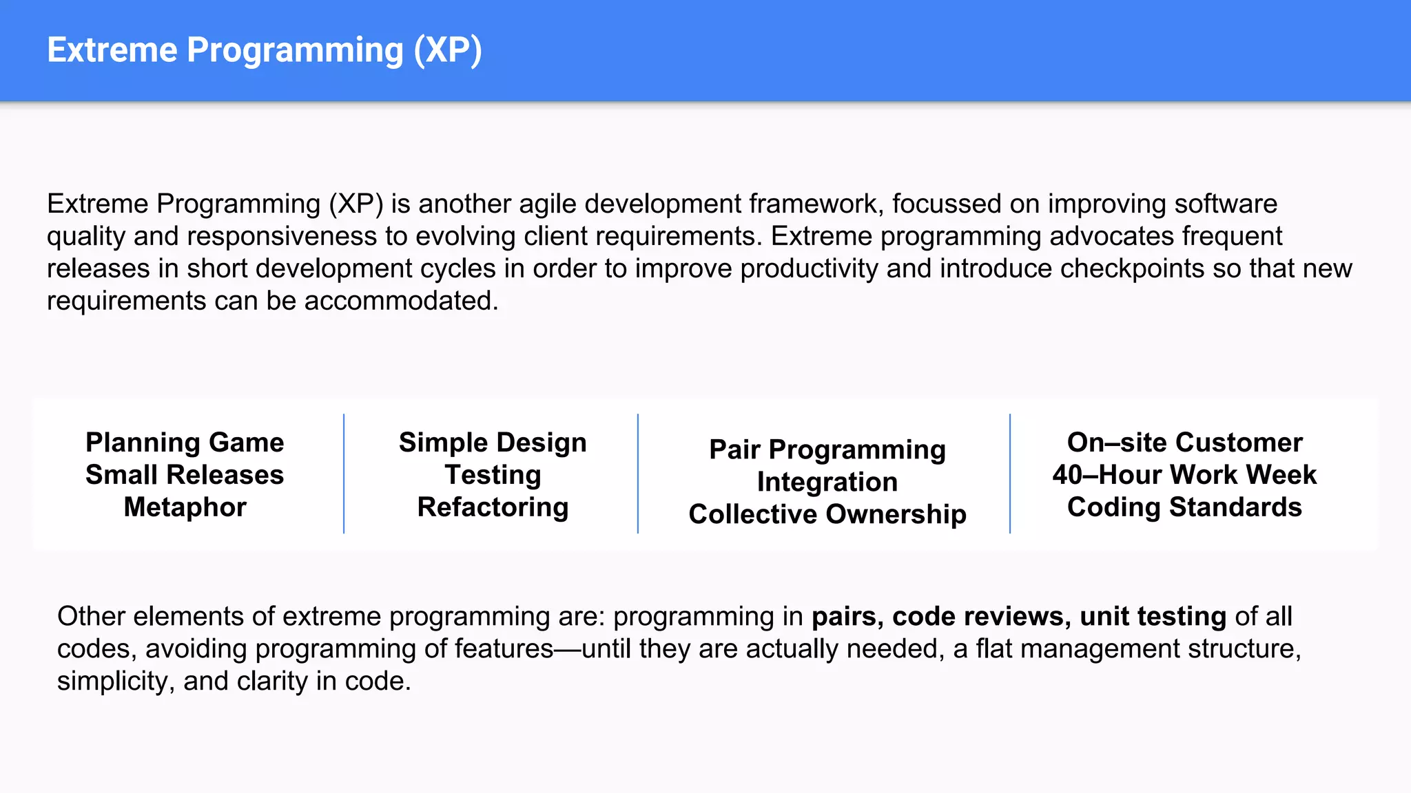 Extreme Programming (XP)
Extreme Programming (XP) is another agile development framework, focussed on improving software
quality and responsiveness to evolving client requirements. Extreme programming advocates frequent
releases in short development cycles in order to improve productivity and introduce checkpoints so that new
requirements can be accommodated.
Planning Game
Small Releases
Metaphor
Simple Design
Testing
Refactoring
Pair Programming
Integration
Collective Ownership
On–site Customer
40–Hour Work Week
Coding Standards
Other elements of extreme programming are: programming in pairs, code reviews, unit testing of all
codes, avoiding programming of features—until they are actually needed, a flat management structure,
simplicity, and clarity in code.
 