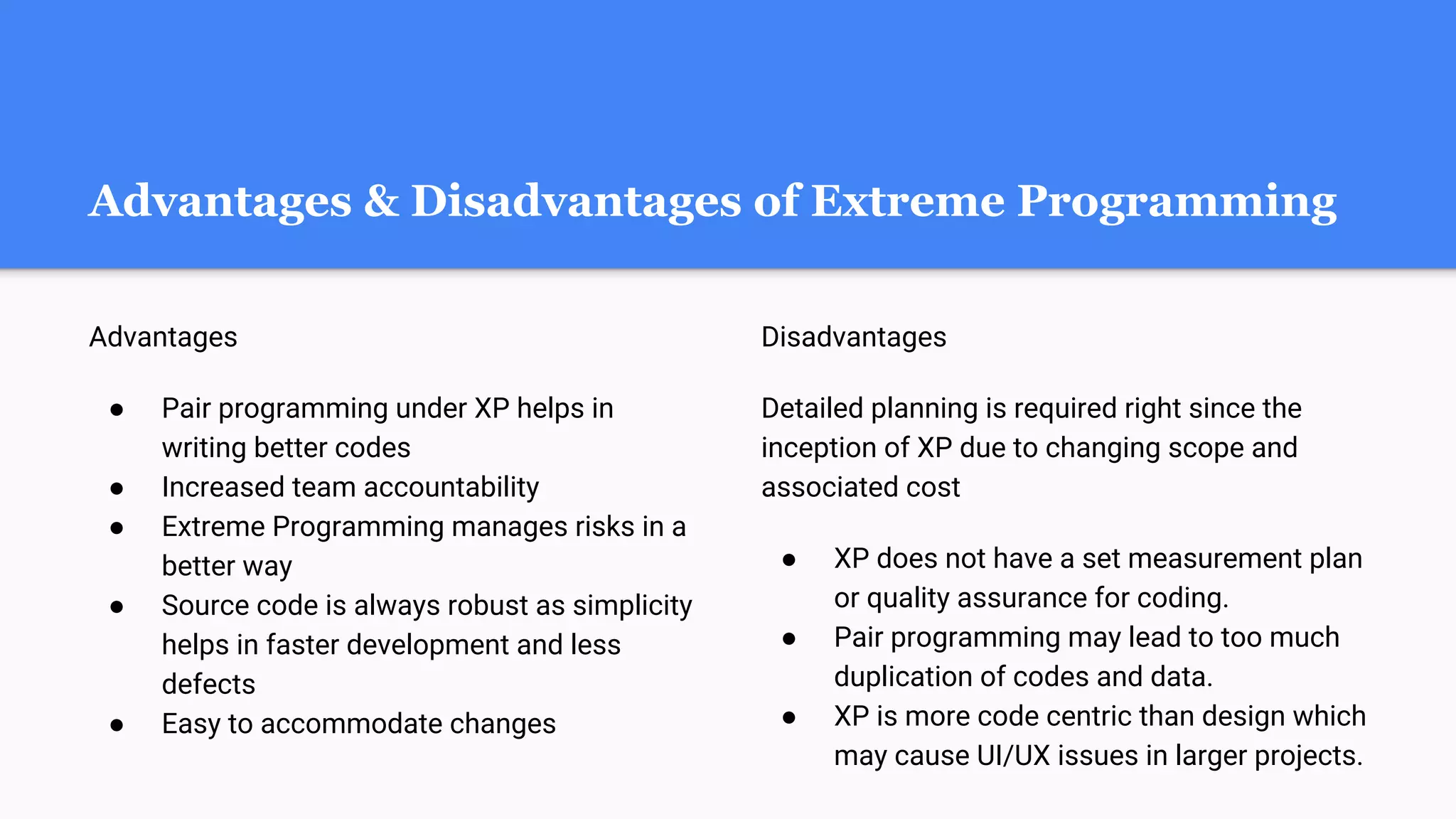 Advantages & Disadvantages of Extreme Programming
Advantages
● Pair programming under XP helps in
writing better codes
● Increased team accountability
● Extreme Programming manages risks in a
better way
● Source code is always robust as simplicity
helps in faster development and less
defects
● Easy to accommodate changes
Disadvantages
Detailed planning is required right since the
inception of XP due to changing scope and
associated cost
● XP does not have a set measurement plan
or quality assurance for coding.
● Pair programming may lead to too much
duplication of codes and data.
● XP is more code centric than design which
may cause UI/UX issues in larger projects.
 