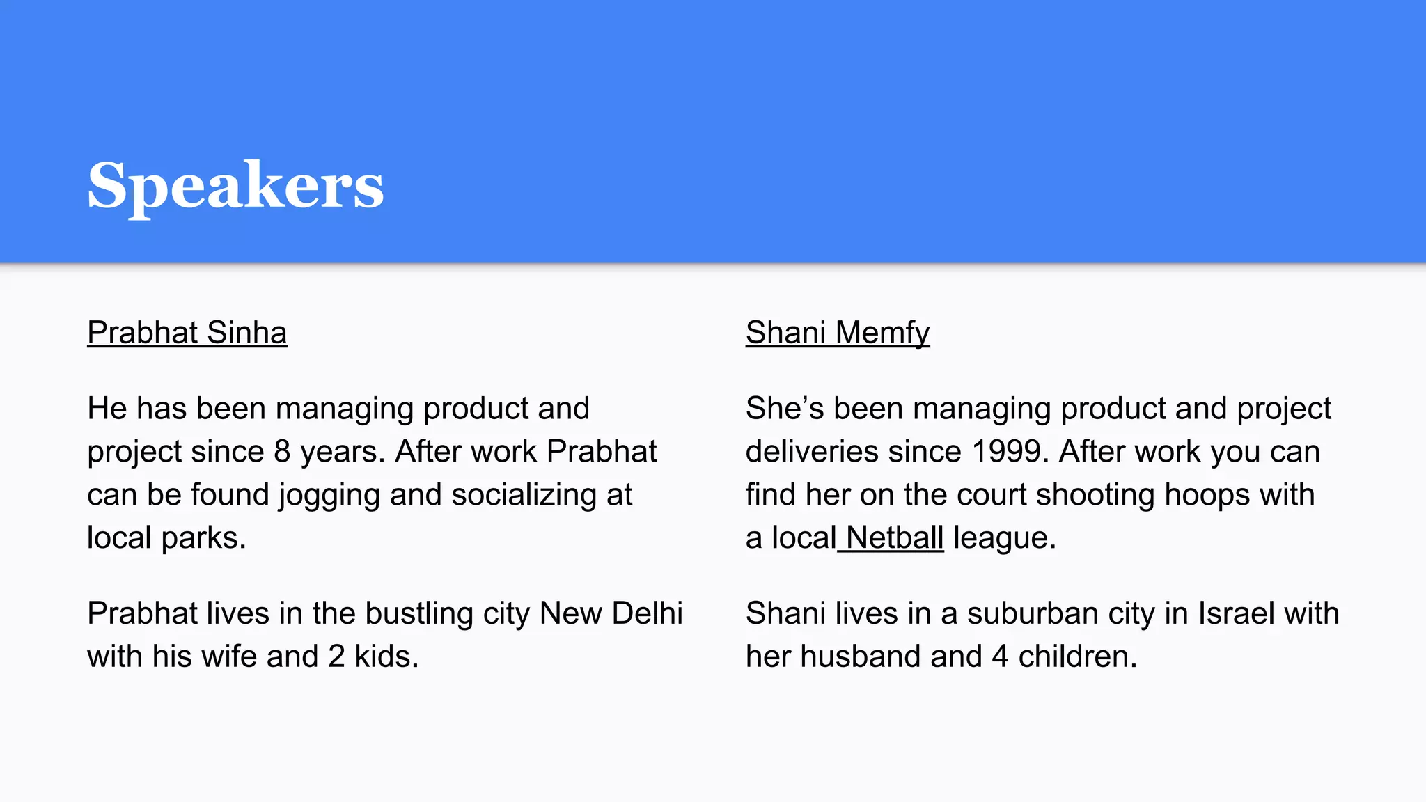 Speakers
Prabhat Sinha
He has been managing product and
project since 8 years. After work Prabhat
can be found jogging and socializing at
local parks.
Prabhat lives in the bustling city New Delhi
with his wife and 2 kids.
Shani Memfy
She’s been managing product and project
deliveries since 1999. After work you can
find her on the court shooting hoops with
a local Netball league.
Shani lives in a suburban city in Israel with
her husband and 4 children.
 