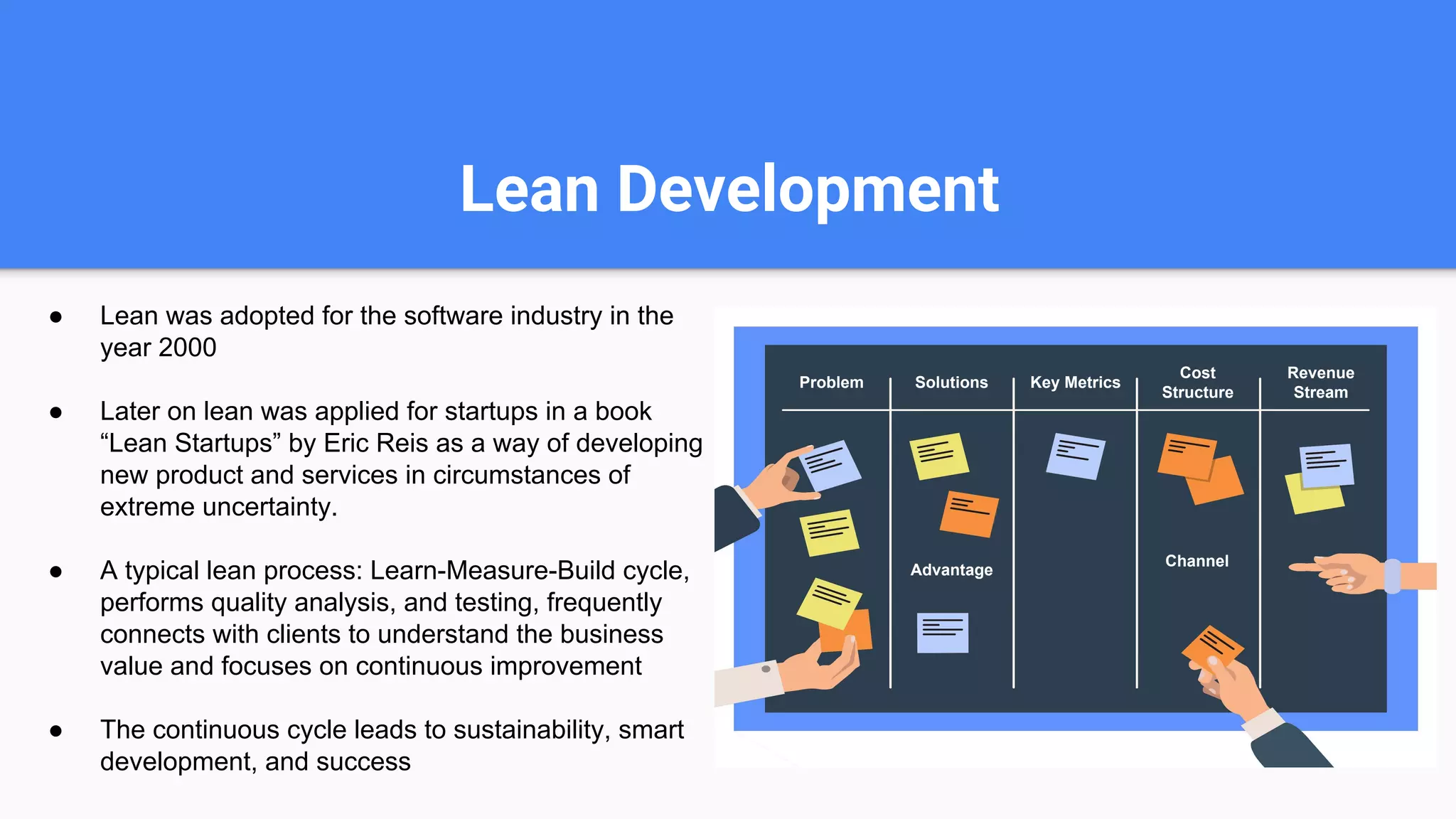 Lean Development
● Lean was adopted for the software industry in the
year 2000
● Later on lean was applied for startups in a book
“Lean Startups” by Eric Reis as a way of developing
new product and services in circumstances of
extreme uncertainty.
● A typical lean process: Learn-Measure-Build cycle,
performs quality analysis, and testing, frequently
connects with clients to understand the business
value and focuses on continuous improvement
● The continuous cycle leads to sustainability, smart
development, and success
Problem Solutions Key Metrics
Cost
Structure
Revenue
Stream
Channel
Advantage
 