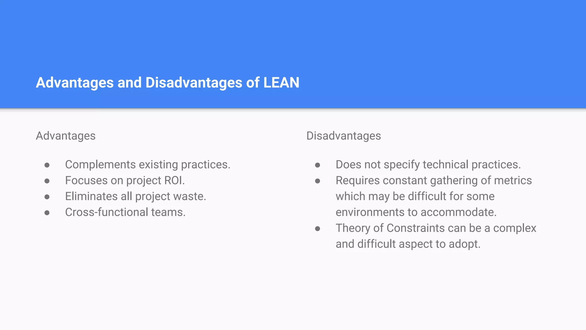 Advantages and Disadvantages of LEAN
Advantages
● Complements existing practices.
● Focuses on project ROI.
● Eliminates all project waste.
● Cross-functional teams.
Disadvantages
● Does not specify technical practices.
● Requires constant gathering of metrics
which may be difficult for some
environments to accommodate.
● Theory of Constraints can be a complex
and difficult aspect to adopt.
 