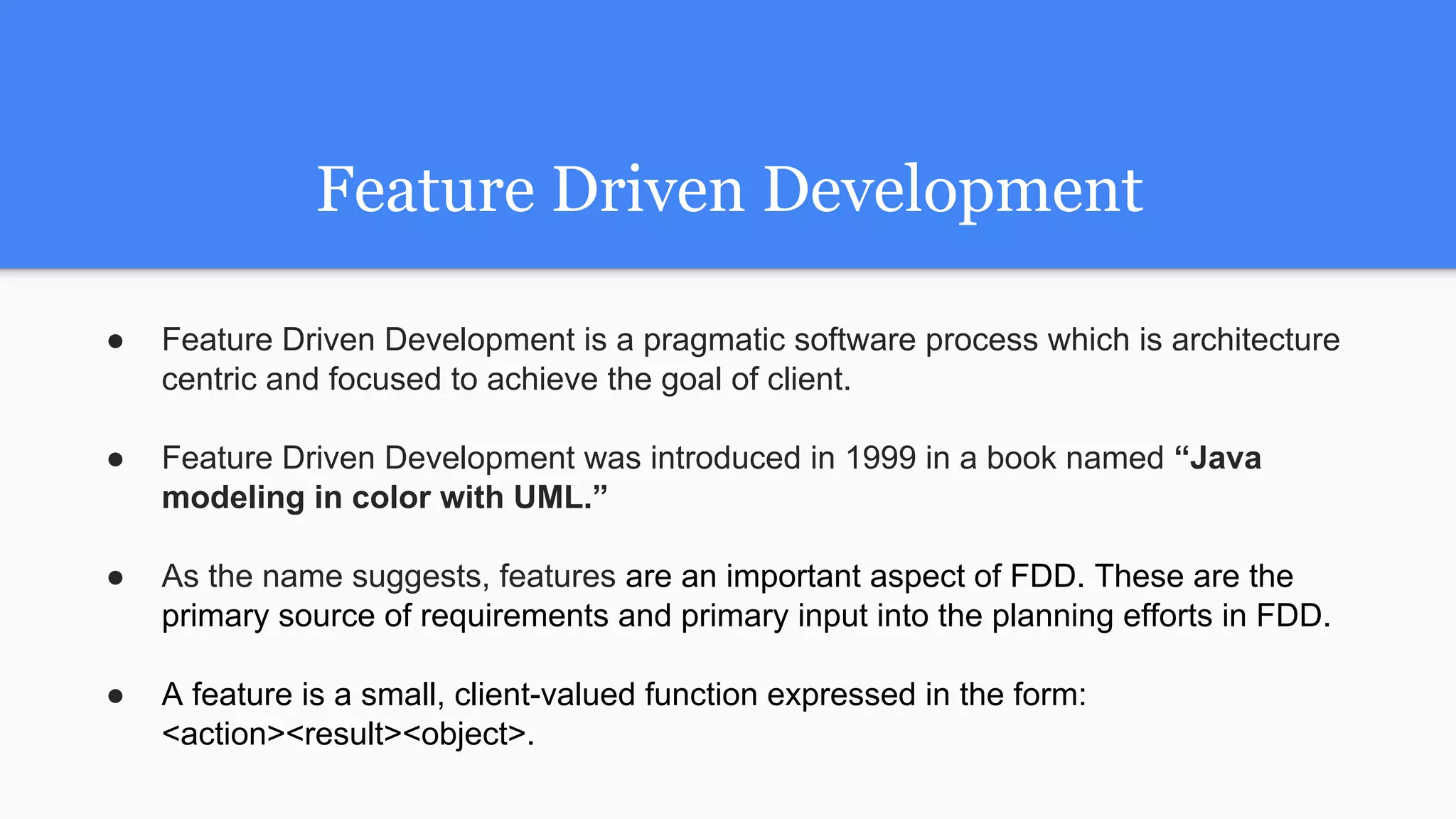 Feature Driven Development
● Feature Driven Development is a pragmatic software process which is architecture
centric and focused to achieve the goal of client.
● Feature Driven Development was introduced in 1999 in a book named “Java
modeling in color with UML.”
● As the name suggests, features are an important aspect of FDD. These are the
primary source of requirements and primary input into the planning efforts in FDD.
● A feature is a small, client-valued function expressed in the form:
<action><result><object>.
 
