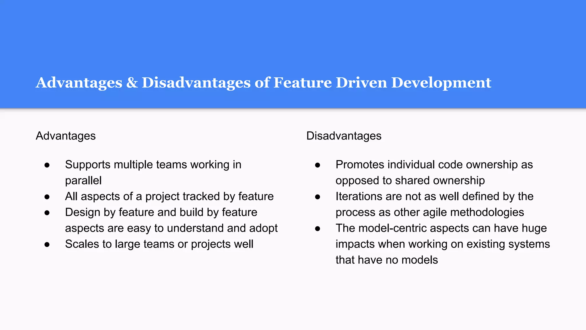 Advantages & Disadvantages of Feature Driven Development
Advantages
● Supports multiple teams working in
parallel
● All aspects of a project tracked by feature
● Design by feature and build by feature
aspects are easy to understand and adopt
● Scales to large teams or projects well
Disadvantages
● Promotes individual code ownership as
opposed to shared ownership
● Iterations are not as well defined by the
process as other agile methodologies
● The model-centric aspects can have huge
impacts when working on existing systems
that have no models
 