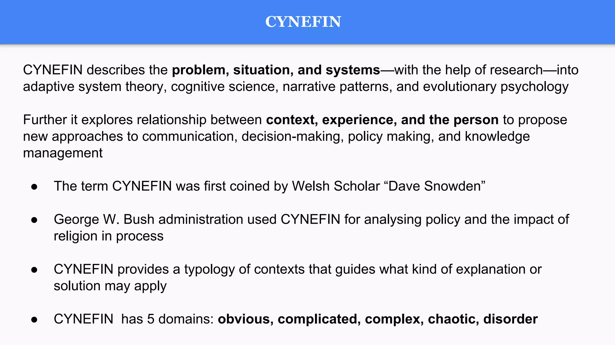 CYNEFIN
CYNEFIN describes the problem, situation, and systems—with the help of research—into
adaptive system theory, cognitive science, narrative patterns, and evolutionary psychology
Further it explores relationship between context, experience, and the person to propose
new approaches to communication, decision-making, policy making, and knowledge
management
● The term CYNEFIN was first coined by Welsh Scholar “Dave Snowden”
● George W. Bush administration used CYNEFIN for analysing policy and the impact of
religion in process
● CYNEFIN provides a typology of contexts that guides what kind of explanation or
solution may apply
● CYNEFIN has 5 domains: obvious, complicated, complex, chaotic, disorder
 