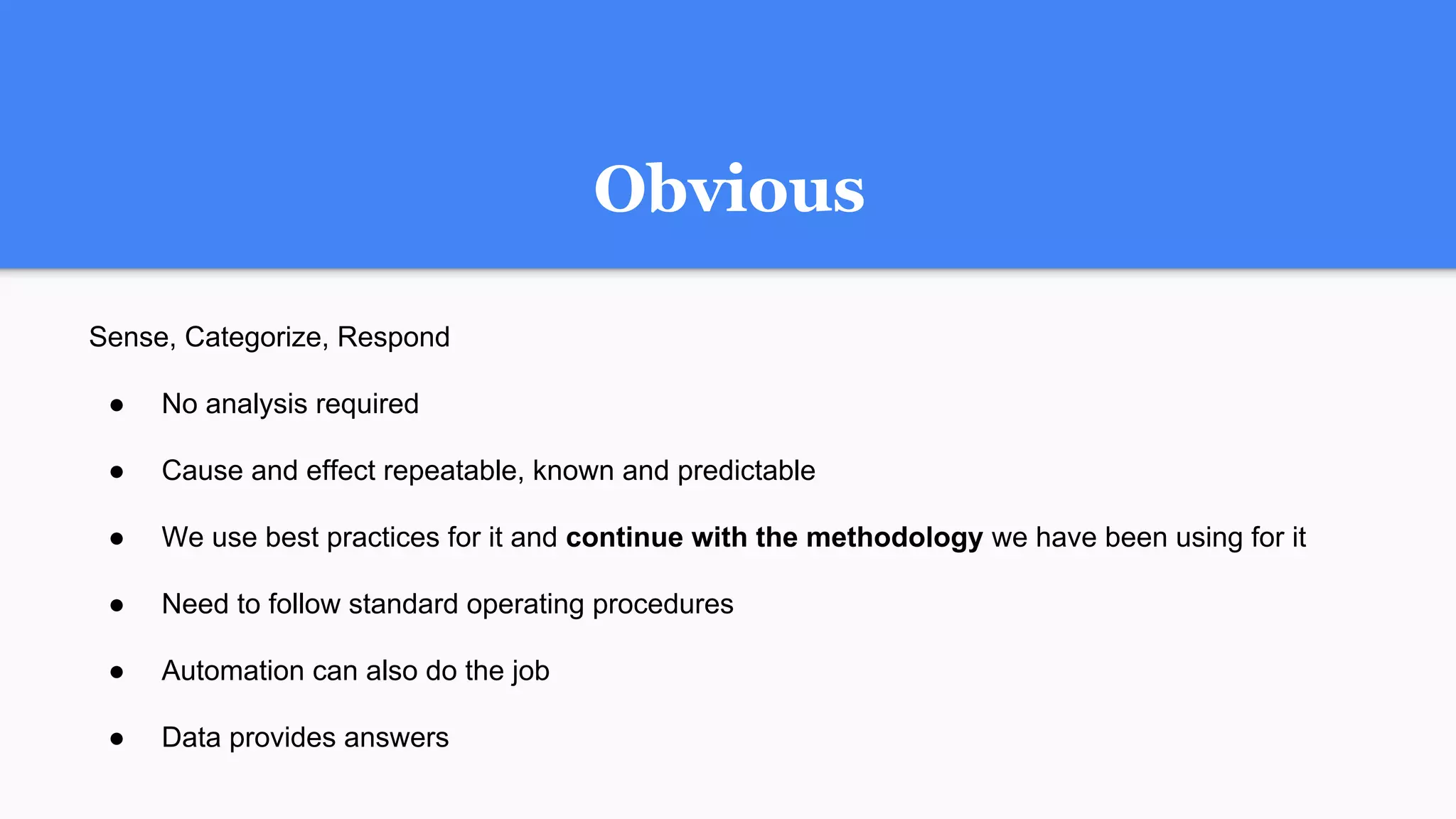 Obvious
Sense, Categorize, Respond
● No analysis required
● Cause and effect repeatable, known and predictable
● We use best practices for it and continue with the methodology we have been using for it
● Need to follow standard operating procedures
● Automation can also do the job
● Data provides answers
 